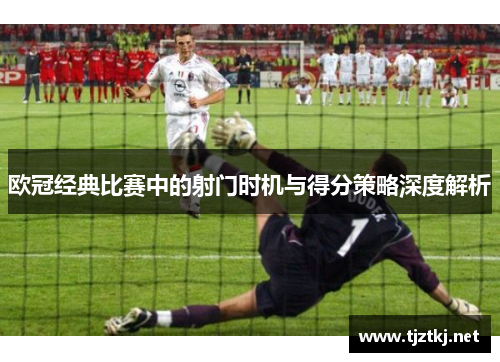 欧冠经典比赛中的射门时机与得分策略深度解析